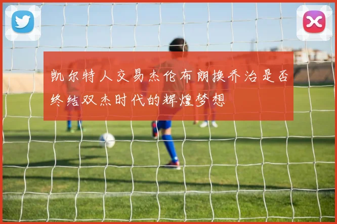 凯尔特人交易杰伦布朗换乔治是否终结双杰时代的辉煌梦想