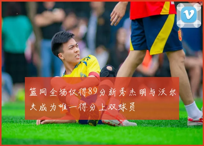 篮网全场仅得89分新秀杰明与沃尔夫成为唯一得分上双球员