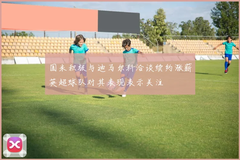 国米积极与迪马尔科洽谈续约涨薪英超球队对其表现表示关注