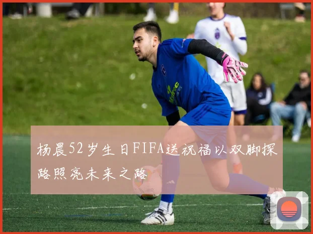 杨晨52岁生日FIFA送祝福以双脚探路照亮未来之路