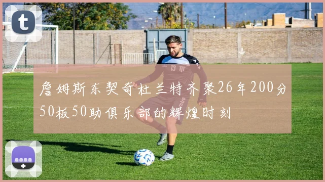詹姆斯东契奇杜兰特齐聚26年200分50板50助俱乐部的辉煌时刻