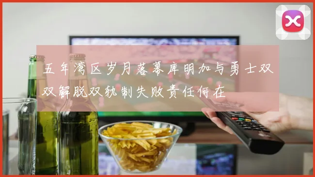 五年湾区岁月落幕库明加与勇士双双解脱双轨制失败责任何在