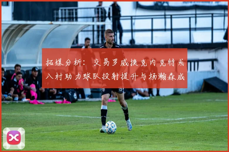 拓媒分析：交易罗威换克内克特或八村助力球队投射提升与杨瀚森成长