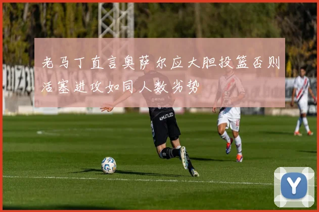 老马丁直言奥萨尔应大胆投篮否则活塞进攻如同人数劣势