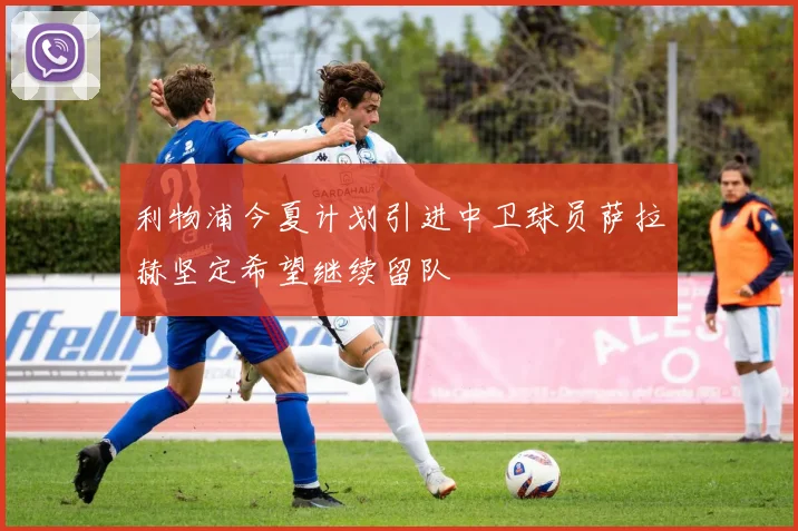 利物浦今夏计划引进中卫球员萨拉赫坚定希望继续留队