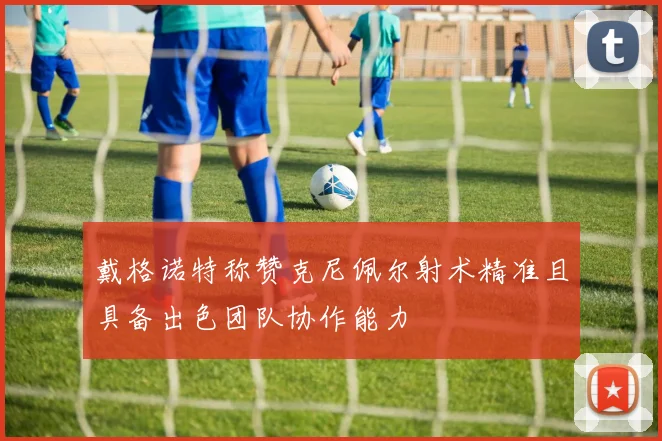 戴格诺特称赞克尼佩尔射术精准且具备出色团队协作能力
