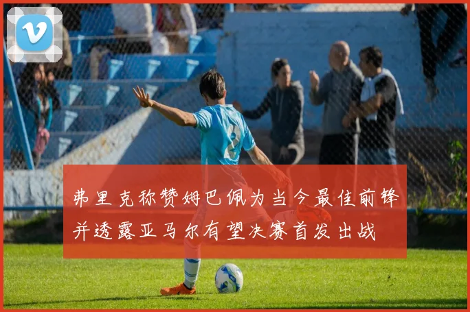弗里克称赞姆巴佩为当今最佳前锋并透露亚马尔有望决赛首发出战