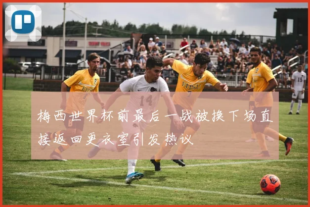 梅西世界杯前最后一战被换下场直接返回更衣室引发热议