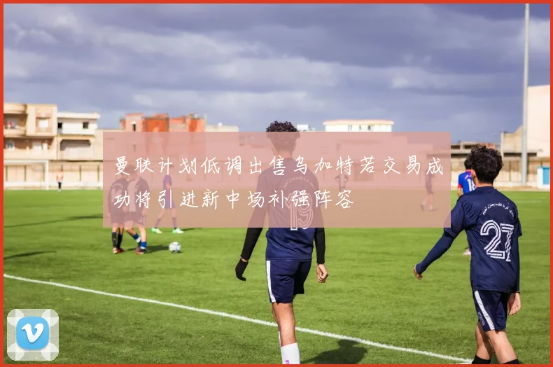 曼联计划低调出售乌加特若交易成功将引进新中场补强阵容