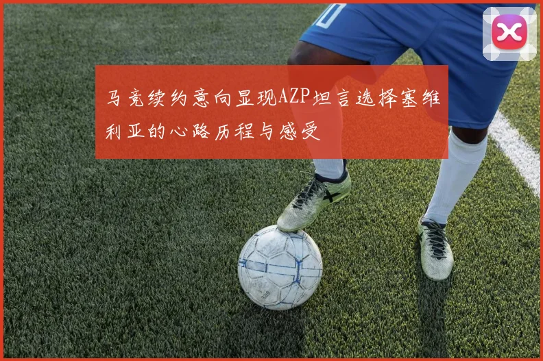 马竞续约意向显现AZP坦言选择塞维利亚的心路历程与感受