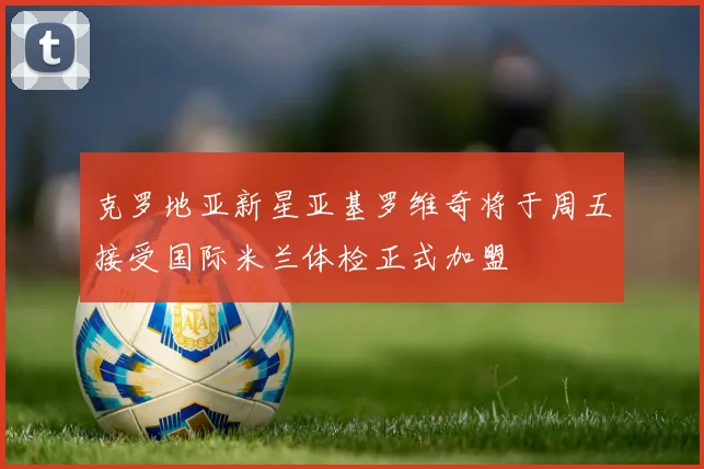 克罗地亚新星亚基罗维奇将于周五接受国际米兰体检正式加盟