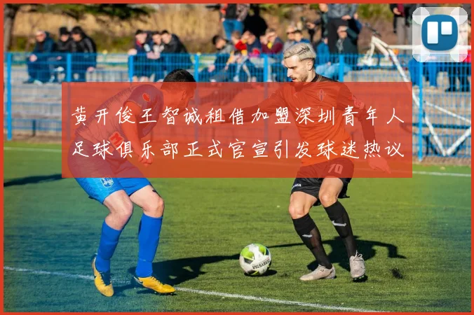 黄开俊王智诚租借加盟深圳青年人足球俱乐部正式官宣引发球迷热议