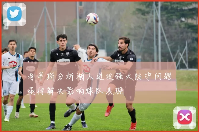 考辛斯分析湖人进攻强大防守问题亟待解决影响球队表现