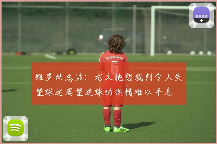 维罗纳总监：尤文抱怨裁判令人失望球迷渴望进球的热情难以平息