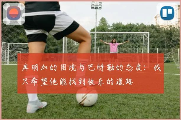 库明加的困境与巴特勒的态度：我只希望他能找到快乐的道路