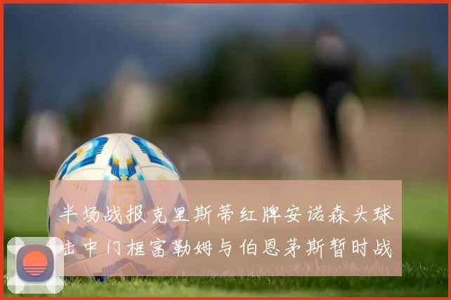 半场战报克里斯蒂红牌安诺森头球击中门框富勒姆与伯恩茅斯暂时战成平局