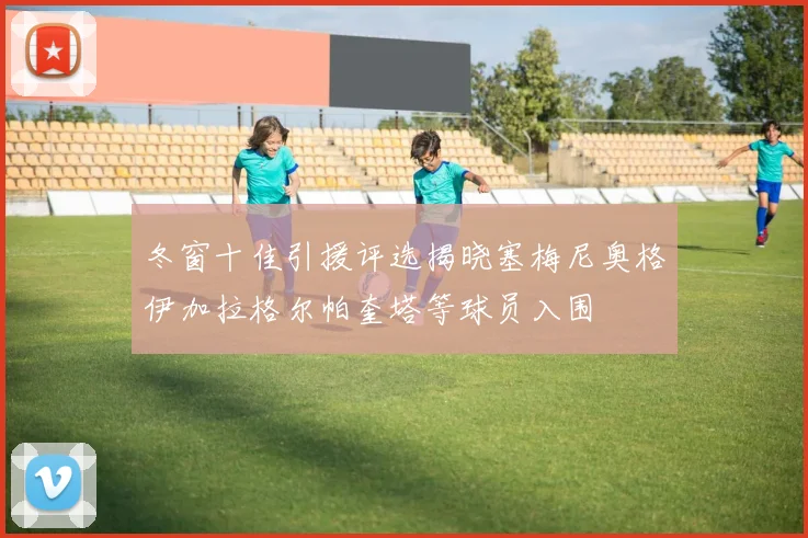 冬窗十佳引援评选揭晓塞梅尼奥格伊加拉格尔帕奎塔等球员入围