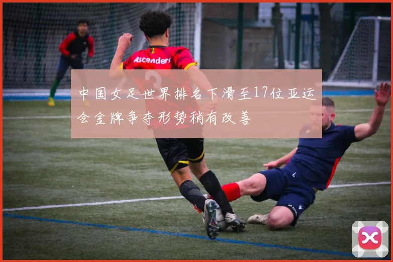 中国女足世界排名下滑至17位亚运会金牌争夺形势稍有改善