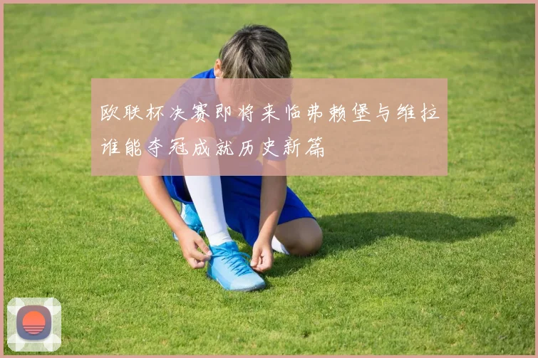 欧联杯决赛即将来临弗赖堡与维拉谁能夺冠成就历史新篇